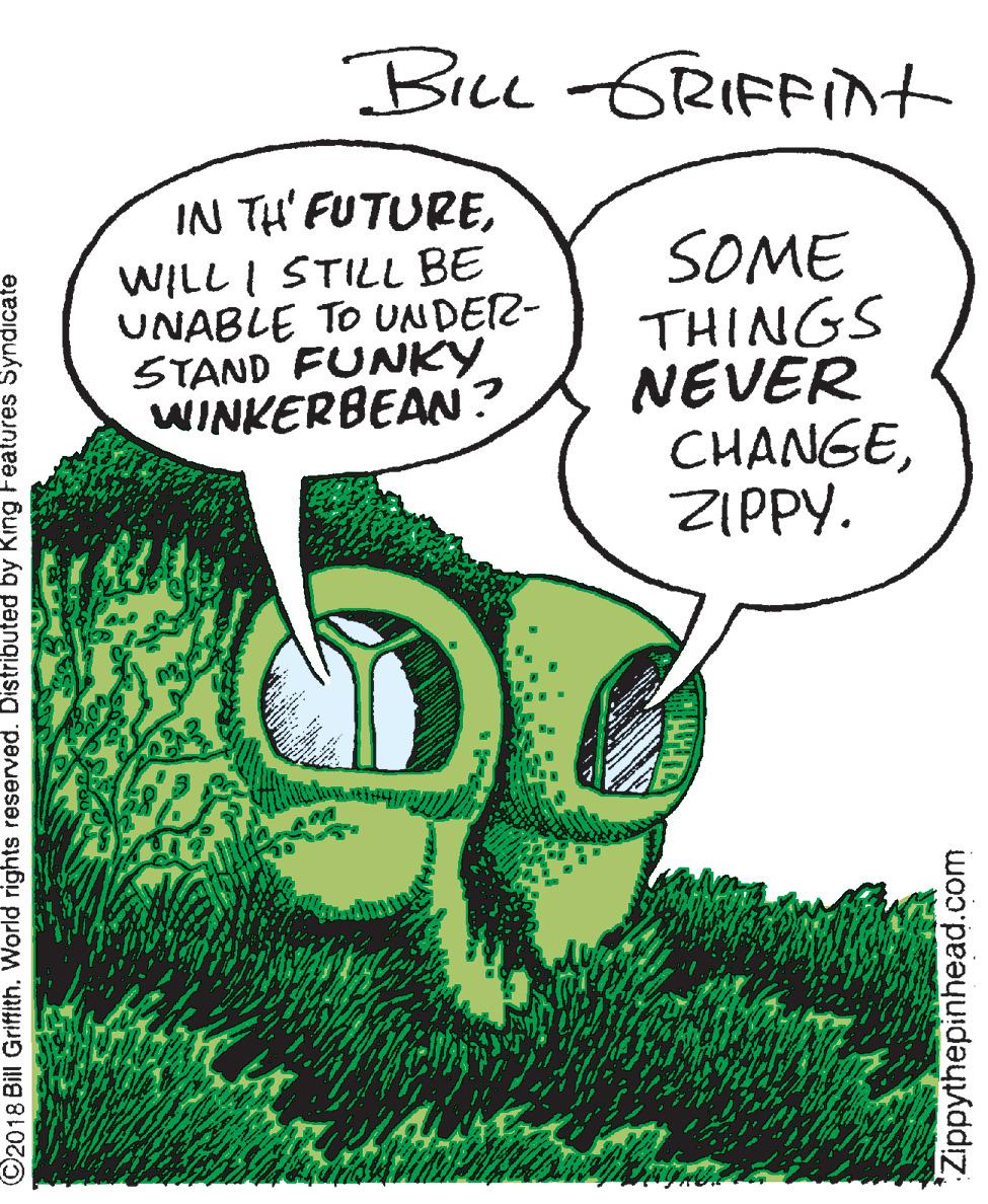Publication OCR: Bru GRIFFint IN TH' FUTUREWILL I STILL BE UNABLE TO UNDEZ- STAND FUNKY WINKERBEAN? SOME THINGS NEVER CHANGEZIPPY. ©2018 Bill Griffith. World rights reserved. Distributed by King Fealures Syndicate 'Zippythepinhead.com Bru GRIFFint IN TH' FUTUREWILL I STILL BE UNABLE TO UNDEZ- STAND FUNKY WINKERBEAN? SOME THINGS NEVER CHANGEZIPPY. ©2018 Bill Griffith. World rights reserved. Distributed by King Fealures Syndicate 'Zippythepinhead.com