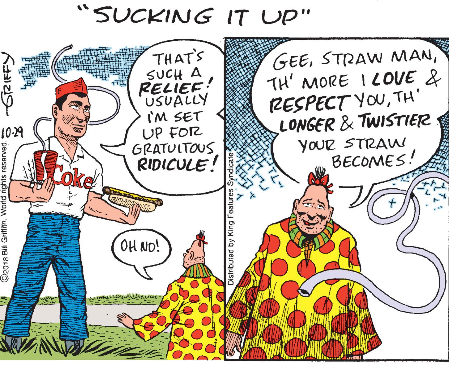 Humour OCR: "SUCKING IT UP" THAT'S SUCH A RELIEF! USUALLY I'M SET UP FOR GRATUIT??? RIDICULE! GEETH' MORE I LOVE & RESPECT YOUTH' LONGER & TWISTIER YOUR STRAW BECOMES! 10:29 Coke H NO! ©2018 Bill Griffith. World rights reserved.S S2 IFFY Distributed by King Features Syndicate "SUCKING IT UP" THAT'S SUCH A RELIEF! USUALLY I'M SET UP FOR GRATUIT??? RIDICULE! GEESTRAW MANTH' MORE I LOVE & RESPECT YOUTH' LONGER & TWISTIER YOUR STRAW BECOMES! 10:29 Coke H NO! ©2018 Bill Griffith. World rights reserved.S S2 IFFY Distributed by King Features Syndicate