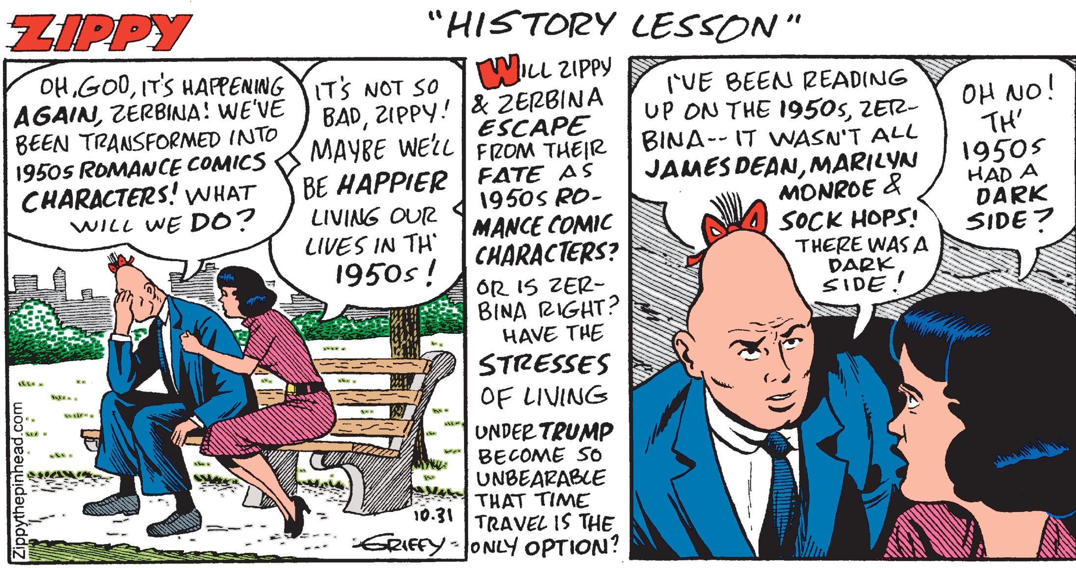 Conversation OCR: ZIPPY "HISTORY LESSON" OHITS HAPPENING ITS NOT SO AGAINZERBINA! WE'VE BEEN TRANSFORMED INTO 19505 ROMANCE COMICS CHARACTERS! WHAT WILL WE DO? WILL ZIPPY BADZIPPY! & ZERBINA MAYBE WEZL FROM THEIR BE HAPPIER LIVING OUR LIVES IN TH' 1950s! UE BEEN READING UP ON THE 1950sZETR- BINA-- IT WASN'T ALL JAMES DEANMARILYN MONROE & SOCK HOPS! THERE WAS A DARK SIDE! OH NO! TH' ESCAPE 1950s HAD A DARK SIDE? FATE AS 1950S RO- MANCE COMIC CHARACTERS? OR IS ZER- BINA RIGHT? HAVE THE STRESSES OF LIVING UNDER TRUMP BECOME SO UNBEARABLE THAT TIME TRAVEL IS THE ERIFFY-ONLY OPTION? 10.31 ZIPPY "HISTORY LESSON" OHITS HAPPENING ITS NOT SO AGAINZERBINA! WE'VE BEEN TRANSFORMED INTO 19505 ROMANCE COMICS CHARACTERS! WHAT WILL WE DO? WILL ZIPPY BADZIPPY! & ZERBINA MAYBE WEZL FROM THEIR BE HAPPIER LIVING OUR LIVES IN TH' 1950s! UE BEEN READING UP ON THE 1950sZETR- BINA-- IT WASN'T ALL JAMES DEANMARILYN MONROE & SOCK HOPS! THERE WAS A DARK SIDE! OH NO! TH' ESCAPE 1950s HAD A DARK SIDE? FATE AS 1950S RO- MANCE COMIC CHARACTERS? OR IS ZER- BINA RIGHT? HAVE THE STRESSES OF LIVING UNDER TRUMP BECOME SO UNBEARABLE THAT TIME TRAVEL IS THE ERIFFY-ONLY OPTION? 10.31
