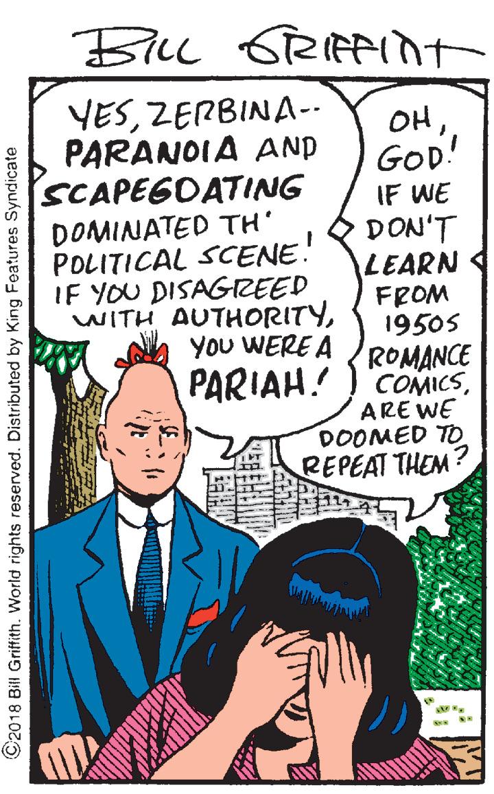 Fictional character OCR: Bll YESZERBINA-- PARANOIA AND SCAPEGDATING DOMINATED TH POLITICAL SCENE! IF YOU DISAGREED WITH AUTHORITYGOD! IF WE DON'T LEARN FROM 19505 You WERE A ROMANCE PARIAH! ) 'COMICSARE WE DOOMED TO REPEAT THEM? ©2018 Bill Griffith. World rights reserved. Distributed by King Features Syndicate Bll YESZERBINA-- PARANOIA AND SCAPEGDATING DOMINATED TH POLITICAL SCENE! IF YOU DISAGREED WITH AUTHORITYGOD! IF WE DON'T LEARN FROM 19505 You WERE A ROMANCE PARIAH! ) 'COMICSARE WE DOOMED TO REPEAT THEM? ©2018 Bill Griffith. World rights reserved. Distributed by King Features Syndicate