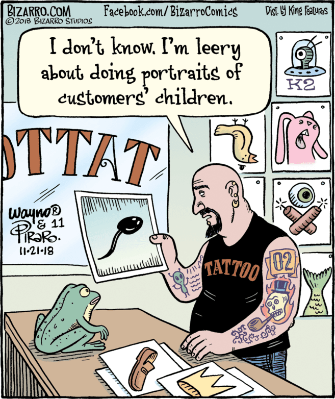 Drawing OCR: BIZARRO.COM © 2018 BIZARRO STUDIOS Facebook.com/BizarroComics Dist 9 King Features I don't know. I'm leery about doing portraits of customers' children. K2 TTAT Wayno® & 11 FIR?RO. 11-21-18 TATTOO 02 BIZARRO.COM © 2018 BIZARRO STUDIOS Facebook.com/BizarroComics Dist 9 King Features I don't know. I'm leery about doing portraits of customers' children. K2 TTAT Wayno® & 11 FIR?RO. 11-21-18 TATTOO 02