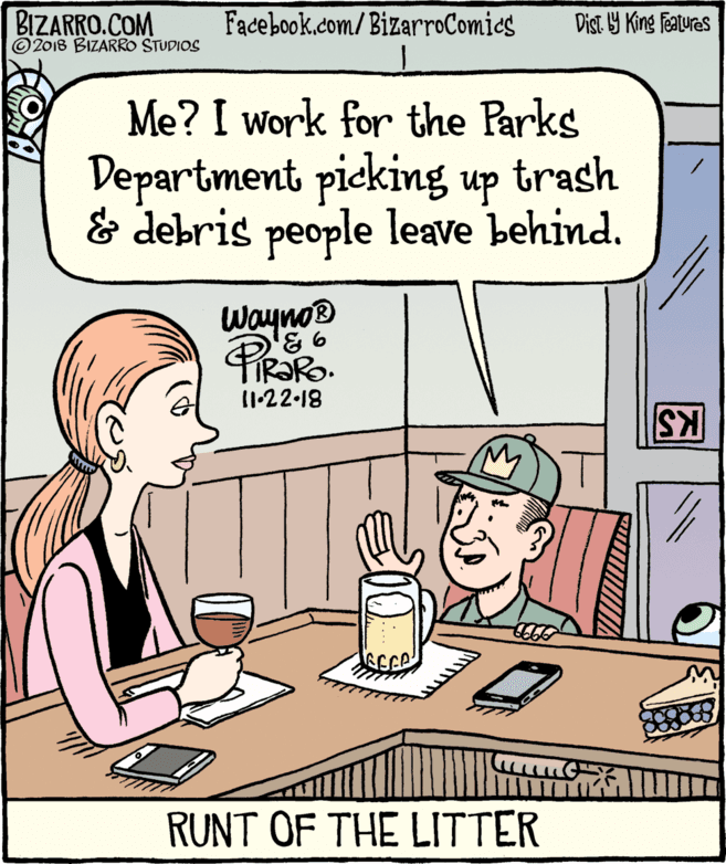 Illustration OCR: BIZARRO.COM © 2018 BIZARRO STUDIOS Facebook.com/BizarroComics Dist Y King Features Me? I work for the Parks Department picking up trash & debris people leave behind. Wayno® 11.22-18 KS RUNT OF THE LITTER BIZARRO.COM © 2018 BIZARRO STUDIOS Facebook.com/BizarroComics Dist Y King Features Me? I work for the Parks Department picking up trash & debris people leave behind. Wayno® 11.22-18 KS RUNT OF THE LITTER