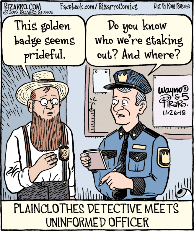 Gesture OCR: BIZARRO.COM © 2018 BIZARRO STUDIOS Facebook.com/BizarroComies Dist Y King Fatures This golden badge seems prideful. Do know you who we're staking out? And where? WaynoB &5 11-26-18 PLAINCLOTHES DETECTIVE MEETS UNINFORMED OFFICER BIZARRO.COM © 2018 BIZARRO STUDIOS Facebook.com/BizarroComies Dist Y King Fatures This golden badge seems prideful. Do know you who we're staking out? And where? WaynoB &5 11-26-18 PLAINCLOTHES DETECTIVE MEETS UNINFORMED OFFICER