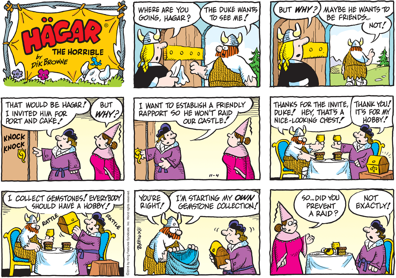 Cartoon OCR: WHERE ARE YOU GOINGHAGAR ? THE DUKE WANTS TO SEE ME! BUT WHY?) MAYBE HE WANTS TO BE FRIENDS.. NOT! HACAR THE HORRIBLE by DIK BROWNE THAT WOULD BE HAGAR! I INVITED HIM FOR PORT AND CAKE! BUT I WANT TO ESTABLISH A FRIENDLY RAPPORT SO HE WON'T RAID OUR CASTLE.! THANKS FOR THE INVITETHANK YOU! DUKE! HEYTHAT'S A NICE-LOOKING CHEST. WHY? IT'S FOR MY HOBBY. KNOCK KNOCK I1-4 RATTLE I COLLECT GEMSTONES! EVERYBODY SHOULD HAVE A HOBBY! YOU'RE RIGHT! I'M STARTING MY OWN GEMSTONE COULECTION! SO. DID YOU PREVENT A RAID? NOT EXACTLY! RATTLE @2018 by King Features SyndicateInc. World rights reserved. WHERE ARE YOU GOINGHAGAR ? THE DUKE WANTS TO SEE ME! BUT WHY?) MAYBE HE WANTS TO BE FRIENDS.. NOT! HACAR THE HORRIBLE by DIK BROWNE THAT WOULD BE HAGAR! I INVITED HIM FOR PORT AND CAKE! BUT I WANT TO ESTABLISH A FRIENDLY RAPPORT SO HE WON'T RAID OUR CASTLE.! THANKS FOR THE INVITETHANK YOU! DUKE! HEYTHAT'S A NICE-LOOKING CHEST. WHY? IT'S FOR MY HOBBY. KNOCK KNOCK I1-4 RATTLE I COLLECT GEMSTONES! EVERYBODY SHOULD HAVE A HOBBY! YOU'RE RIGHT! I'M STARTING MY OWN GEMSTONE COULECTION! SO. DID YOU PREVENT A RAID? NOT EXACTLY! RATTLE @2018 by King Features SyndicateInc. World rights reserved.