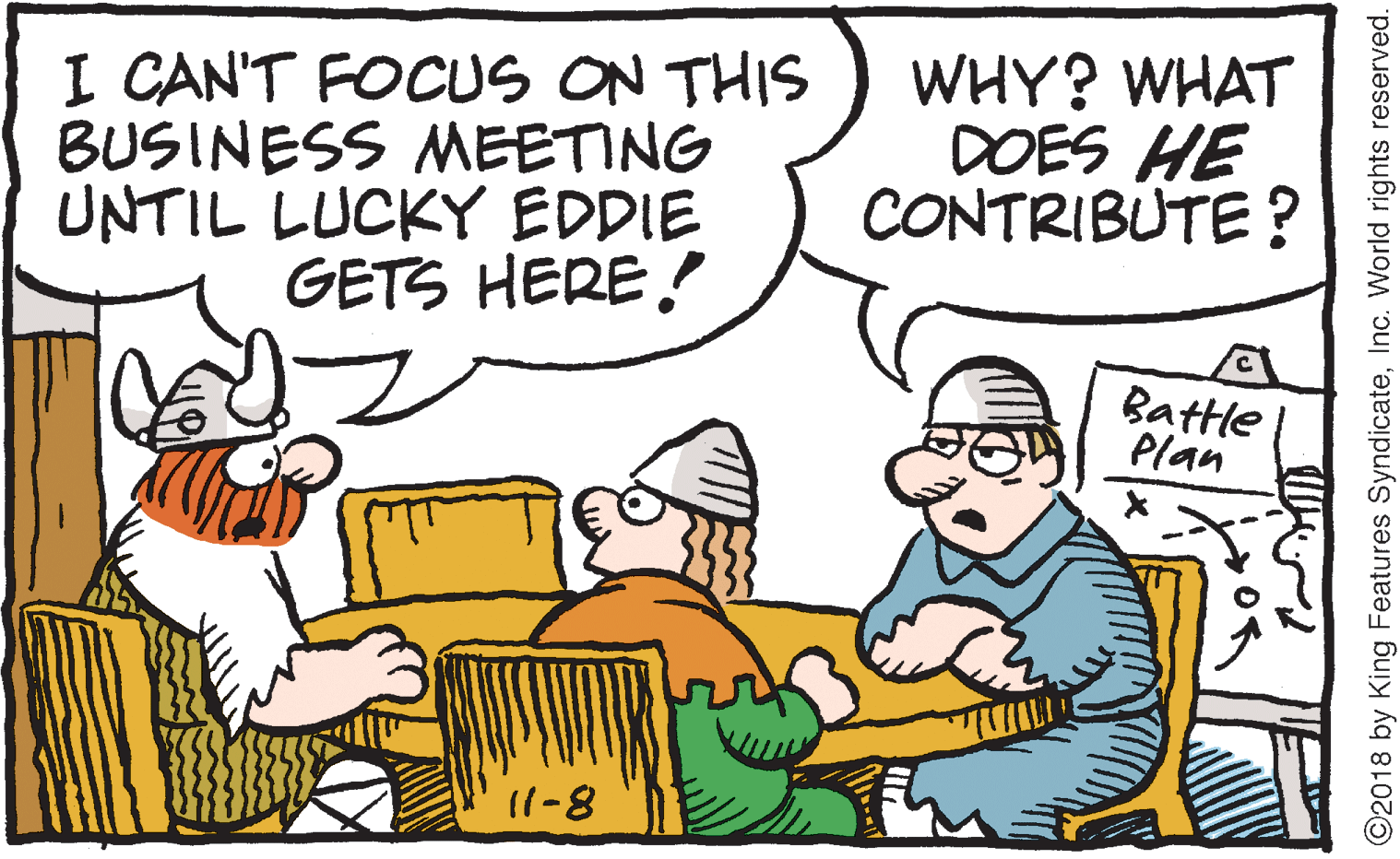 Humour OCR: I CAN'T FOCUS ON THIS BUSINESS MEETING UNTIL LUCKY EDDIE GETS HERE! WHY? WHAT DOES HE CONTRIBUTE ? Battle Plan 11-8 ©2018 by King Features SyndicateInc. World rights reserved. I CAN'T FOCUS ON THIS BUSINESS MEETING UNTIL LUCKY EDDIE GETS HERE! WHY? WHAT DOES HE CONTRIBUTE ? Battle Plan 11-8 ©2018 by King Features SyndicateInc. World rights reserved.
