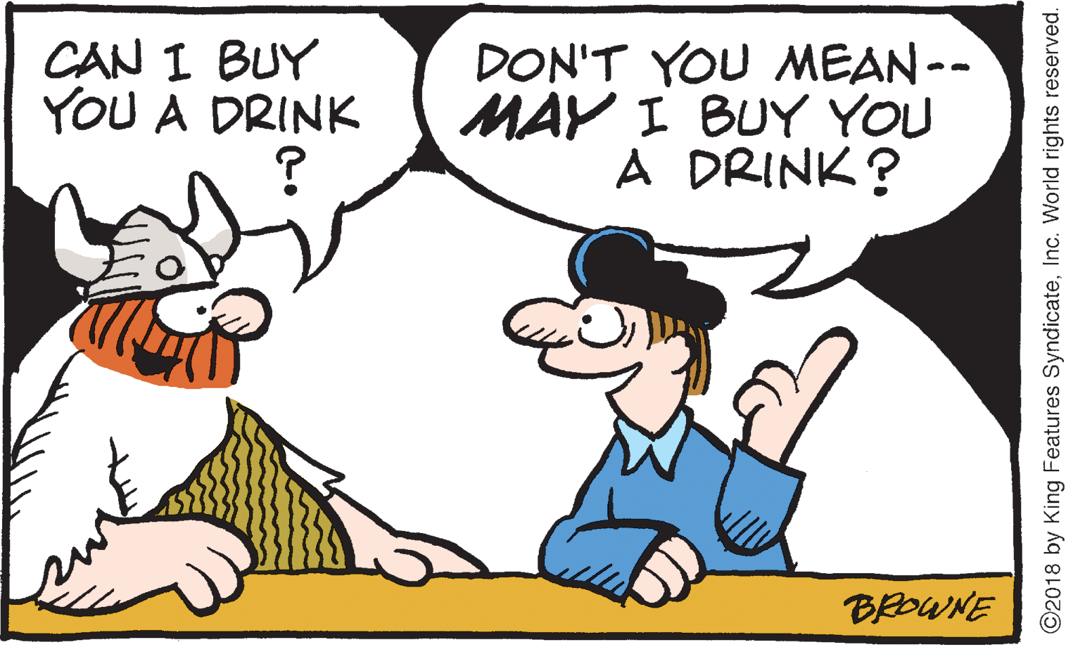 Animated cartoon OCR: CAN I BUY YOU A DRINK DON'T YOU MEAN-- MAY I BUY YOU A DRINK? BROWNE ©2018 by King Features SyndicateInc. World rights reserved. CAN I BUY YOU A DRINK DON'T YOU MEAN-- MAY I BUY YOU A DRINK? BROWNE ©2018 by King Features SyndicateInc. World rights reserved.