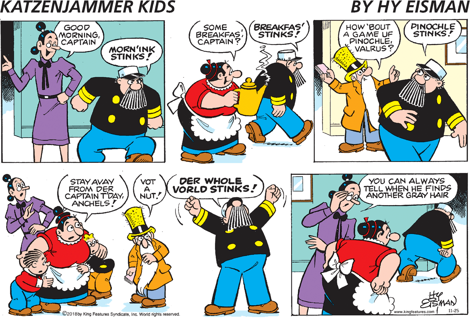 Parallel OCR: GRUMBLE GRUMBLE SOME BREAKFAS CAPTAIN BREAKFAS STINKS! PINOCHLE GOOD MORNINGCAPTAIN STINKS ! MORN'INK STINKS! UND DOT GOES FER GIN UND POKER TOO! YOU CAN ALWAYS TELL WHEN HE FINDS ANOTHER GRAY HAIR STAY AVAY FROM DER . VOT A NUT. DER WHOLE VORLD STINKS! CAPTAIN T'DAY. ANCHELS! Hee C2010by King Feaures SyndicateIna Word rights reserved. www.kingfeatures.com 11-25 GRUMBLE GRUMBLE SOME BREAKFAS CAPTAIN BREAKFAS STINKS! PINOCHLE GOOD MORNINGCAPTAIN STINKS ! MORN'INK STINKS! UND DOT GOES FER GIN UND POKER TOO! YOU CAN ALWAYS TELL WHEN HE FINDS ANOTHER GRAY HAIR STAY AVAY FROM DER . VOT A NUT. DER WHOLE VORLD STINKS! CAPTAIN T'DAY. ANCHELS! Hee C2010by King Feaures SyndicateIna Word rights reserved. www.kingfeatures.com 11-25