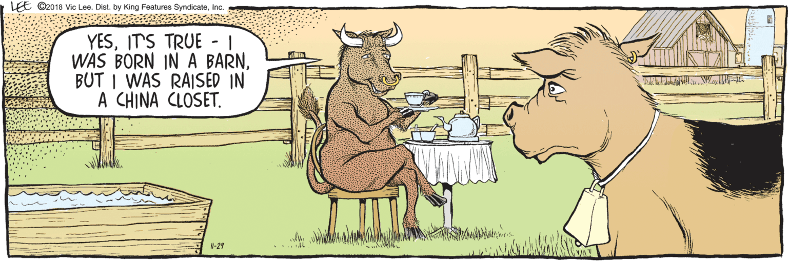 Comics OCR: EE ©2018 Vic Lee. Dist. by King Features SyndicateInc. Il-29 YESIT'S TRUE - | WAS BORN IN A BARNBUT I WAS RAISED IN A CHINA CLOSET. AL EE ©2018 Vic Lee. Dist. by King Features SyndicateInc. Il-29 YESIT'S TRUE - | WAS BORN IN A BARNBUT I WAS RAISED IN A CHINA CLOSET. AL