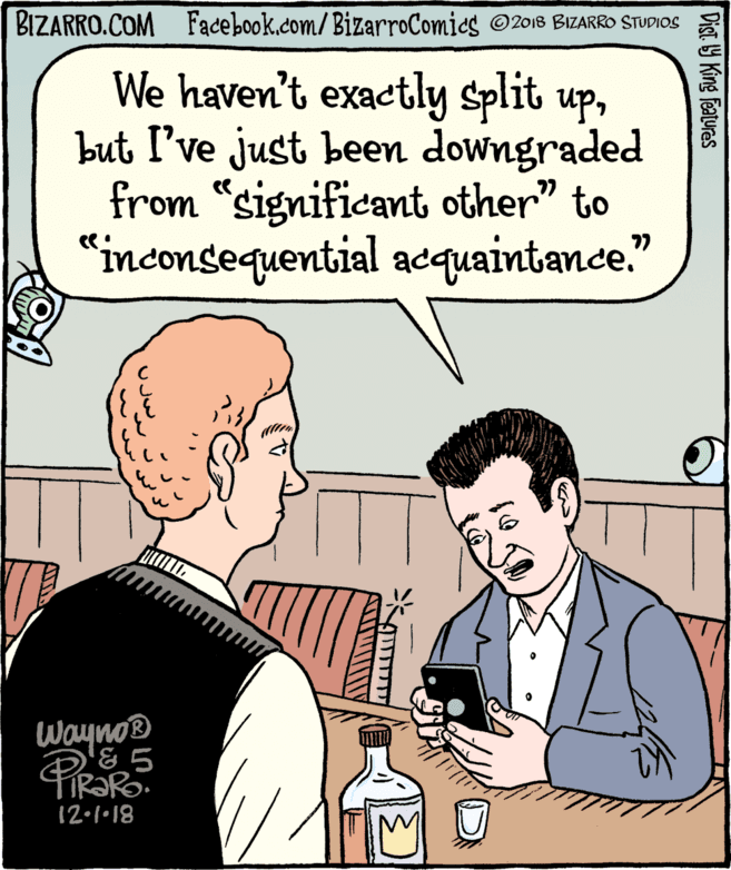 Interaction OCR: BIZARRO.COM Facebook.com/BizarroComics ©2018 BIZARRO STUDIOS We haven't exactly split upbut I've just been downgraded from "significant other" to "inconsequential acquaintance." 77 WaynoB PiRORo 12.1•18 Dist. Y King Features BIZARRO.COM Facebook.com/BizarroComics ©2018 BIZARRO STUDIOS We haven't exactly split upbut I've just been downgraded from "significant other" to "inconsequential acquaintance." 77 WaynoB PiRORo 12.1•18 Dist. Y King Features