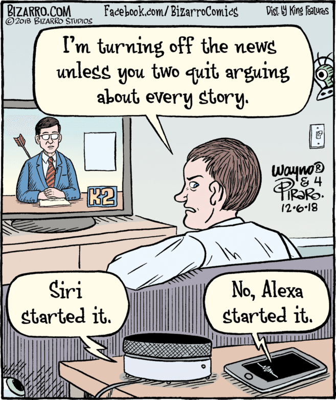Mammal OCR: BIZARRO.COM © 2018 BIZARRO STUDIOS Facebook.com/BizarroComics Dist Y King Features I'm turning off the news unless you two quit arguing about every story. Wayno® '& 4 K2 12.6-18 NoAlexa started it. Siri started it. BIZARRO.COM © 2018 BIZARRO STUDIOS Facebook.com/BizarroComics Dist Y King Features I'm turning off the news unless you two quit arguing about every story. Wayno® '& 4 K2 12.6-18 NoAlexa started it. Siri started it.