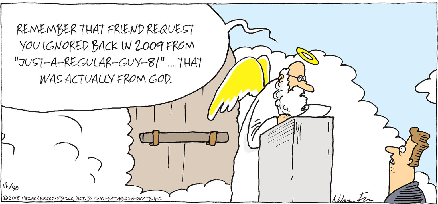 Line art OCR: REMEMBER THAT FRIEND REQUEST YOU IGNORED BACK IN 2009 FROM "JUST-A-REGULAR-GUY-8/"... THAT WAS ACTUALLY FROM GOD. 12/30 ©20/8 NIKLAS ERIKSSON/BULLSINC. REMEMBER THAT FRIEND REQUEST YOU IGNORED BACK IN 2009 FROM "JUST-A-REGULAR-GUY-8/"... THAT WAS ACTUALLY FROM GOD. 12/30 ©20/8 NIKLAS ERIKSSON/BULLSDIST. BY KING FEATURES SYNDICATE
