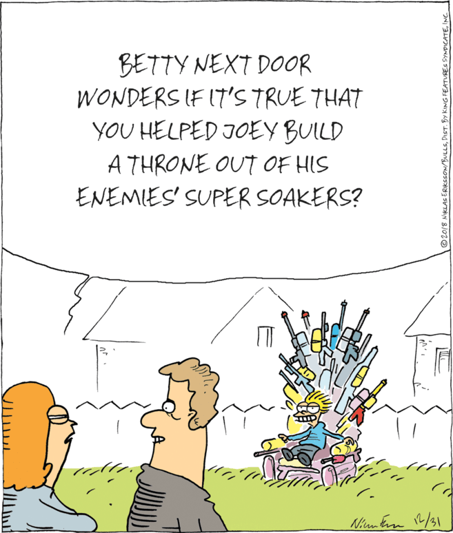 Graphics OCR: BETTY NEXT DOOR WONDERS IF IT'S TRUE THAT YOU HELPED JOEY BUILD A THRONE OUT OF HIS ENEMIES' SUPER SOAKERS? ©2018 NIKLASERIKeSON/BULLEINC._ BETTY NEXT DOOR WONDERS IF IT'S TRUE THAT YOU HELPED JOEY BUILD A THRONE OUT OF HIS ENEMIES' SUPER SOAKERS? ©2018 NIKLASERIKeSON/BULLEDICT. BY KING FEATURES SYNDCATE