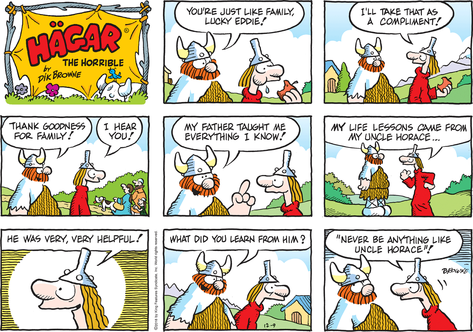 Rectangle OCR: YOU'RE JUST LIKE FAMILYLUCKY EDDIE! I'LL TAKE THAT AS A COMPLIMENT! HACAR THE HORRIBLE by DIK BROWNE THANK GOODNESS FOR FAMILY! I HEAR YOU! MY FATHER TAUGHT ME EVERYTHING I KNOW. MY LIFE LESSONS CAME FROM MY UNCLE HORACE .. HE WAS VERYVERY HELPFUL! WHAT DID YOU LEARN FROM HIM? "NEVER BE ANYTHING LIKE UNCLE HORACE"! BWNE 12-9 King Features SyndicateInc. World rights reserved YOU'RE JUST LIKE FAMILYLUCKY EDDIE! I'LL TAKE THAT AS A COMPLIMENT! HACAR THE HORRIBLE by DIK BROWNE THANK GOODNESS FOR FAMILY! I HEAR YOU! MY FATHER TAUGHT ME EVERYTHING I KNOW. MY LIFE LESSONS CAME FROM MY UNCLE HORACE .. HE WAS VERYVERY HELPFUL! WHAT DID YOU LEARN FROM HIM? "NEVER BE ANYTHING LIKE UNCLE HORACE"! BWNE 12-9 King Features SyndicateInc. World rights reserved