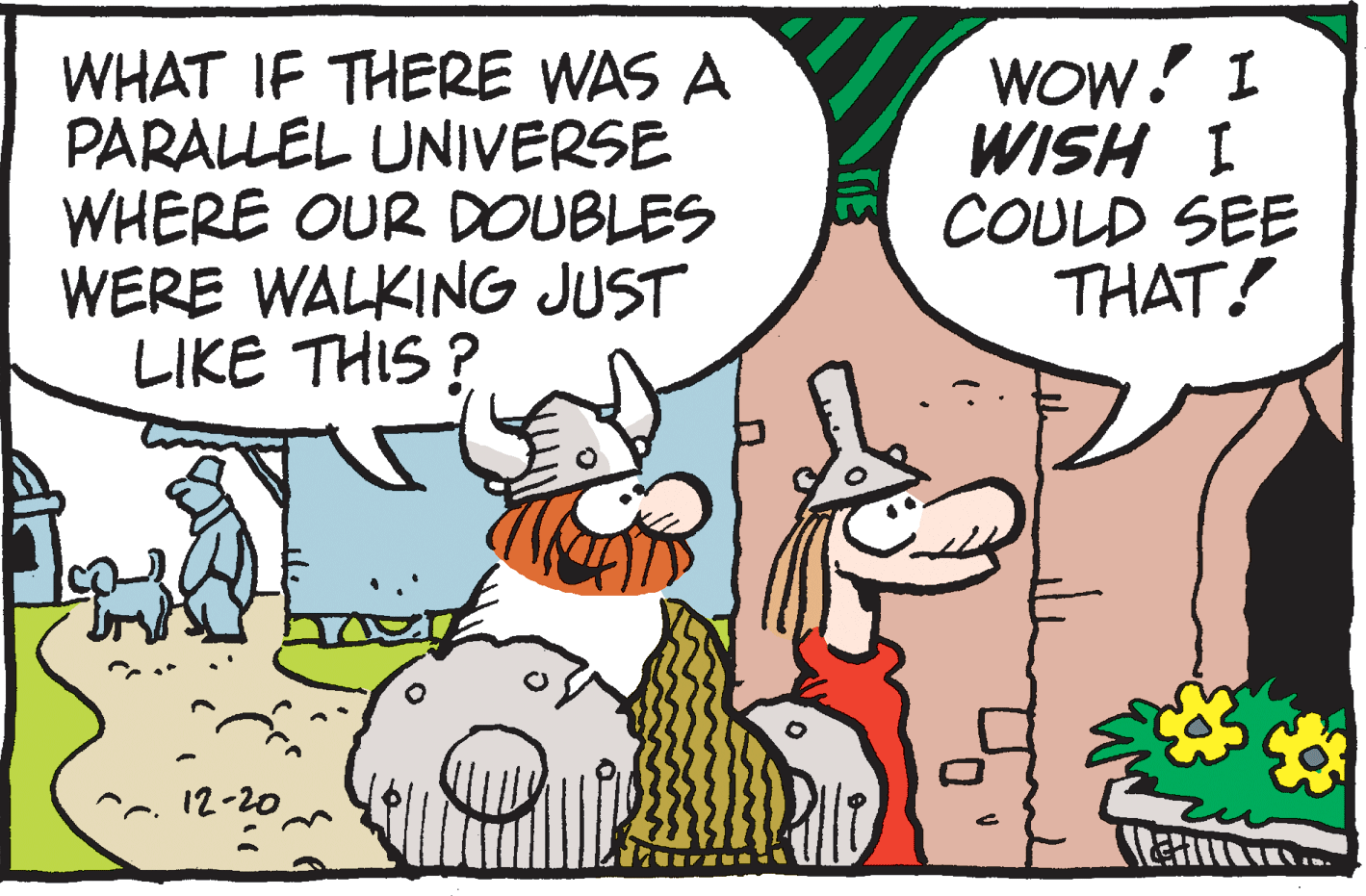 Humour OCR: WHAT IF THERE WAS A PARALLEL UNIVERSE WHERE OUR DOUBLES WERE WALKING JUST LIKE THIS ? WOW! I WISH I COULD SEE THAT! ^~. 12-20 WHAT IF THERE WAS A PARALLEL UNIVERSE WHERE OUR DOUBLES WERE WALKING JUST LIKE THIS ? WOW! I WISH I COULD SEE THAT! ^~. 12-20