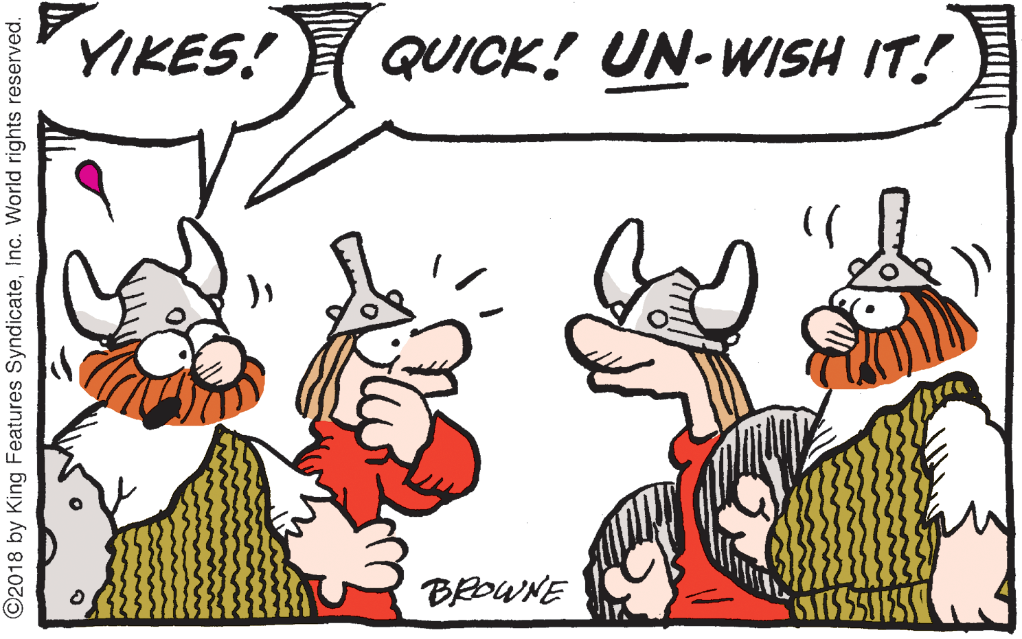 Line OCR: YIKES! QUICK! UN-WISH IT! BROWNE ©2018 by King Features SyndicateInc. World rights reserved. YIKES! QUICK! UN-WISH IT! BROWNE ©2018 by King Features SyndicateInc. World rights reserved.