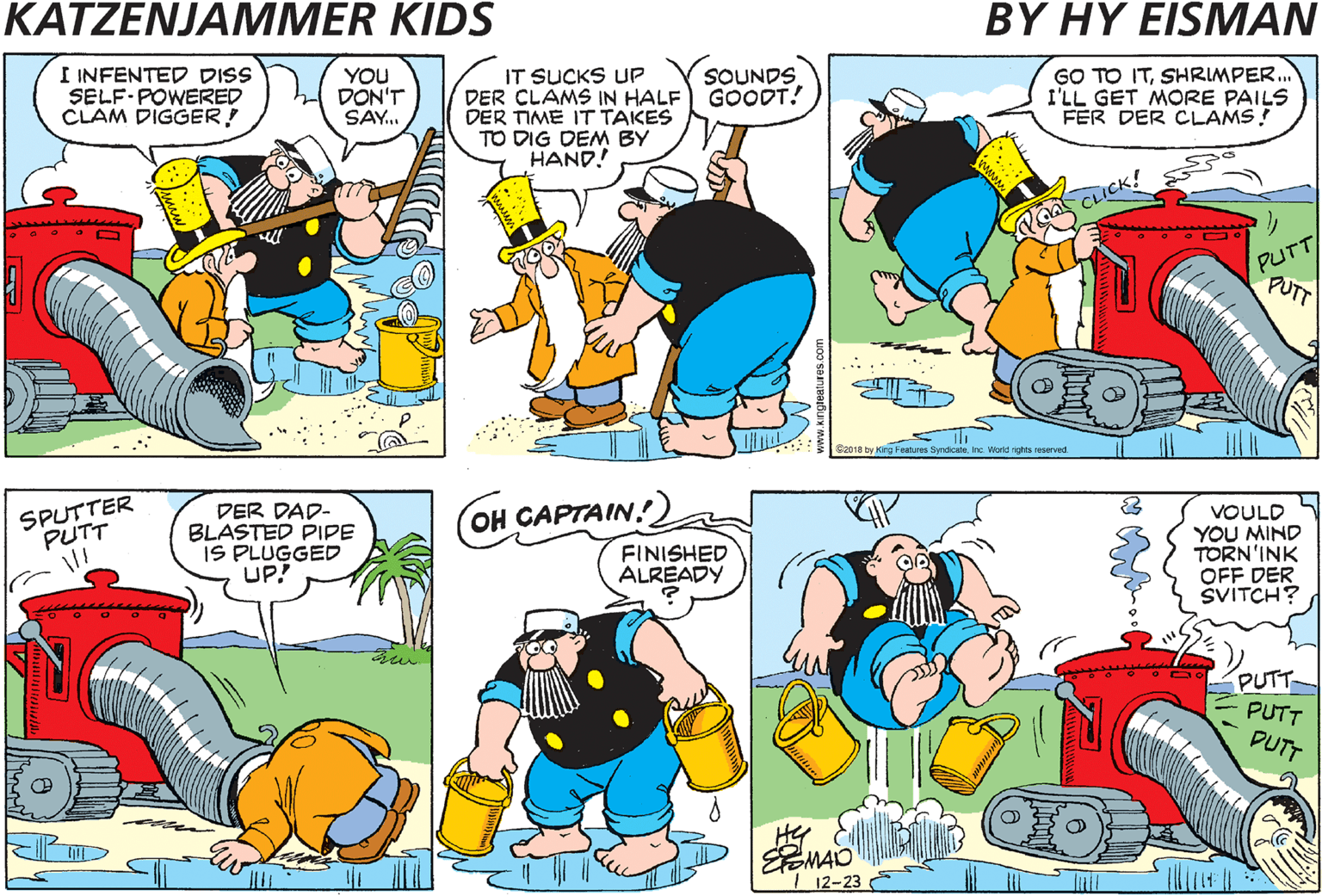 Fictional character OCR: SOUNDS I INFENTED DISS SELF-POWERED CLAM DIGGER! YOU DON'T SAY.. IT SUCKS UP DER CLAMS IN HALF GOODT! DER TIME IT TAKES TO DIG DEM BY HAND! GO TO ITSHRIMPER. I'LL GET MORE PAILS FER DER CLAMS. CICK! PUT SPUTTER PUTT DER DAD- BLASTED PIPE IS PLUGGED UP! OH CAPTAIN! FINISHED ALREADY VOULD YOU MIND TORN'INK OFF DER SVITCH? PUTT PUTT ) SPUTTER! PUTT SPUTTER! PUTT PUTT PUTT 12-23 SOUNDS I INFENTED DISS SELF-POWERED CLAM DIGGER! YOU DON'T SAY.. IT SUCKS UP DER CLAMS IN HALF GOODT! DER TIME IT TAKES TO DIG DEM BY HAND! GO TO ITSHRIMPER. I'LL GET MORE PAILS FER DER CLAMS. CICK! PUT SPUTTER PUTT DER DAD- BLASTED PIPE IS PLUGGED UP! OH CAPTAIN! FINISHED ALREADY VOULD YOU MIND TORN'INK OFF DER SVITCH? PUTT PUTT ) SPUTTER! PUTT SPUTTER! PUTT PUTT PUTT 12-23