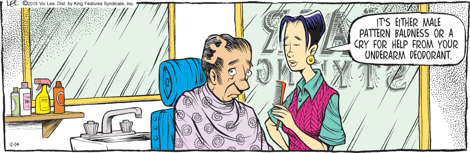 Comics OCR: LEE ©2018 Vic Lee. Dist. by King Features SyndicateInc. ITS EITHER MALE PATTERN BALDNESS OR A CRY FOR HELP FROM YOUR UNDERARM DEODORANT. 12-04 LEE ©2018 Vic Lee. Dist. by King Features SyndicateInc. ITS EITHER MALE PATTERN BALDNESS OR A CRY FOR HELP FROM YOUR UNDERARM DEODORANT. 12-04