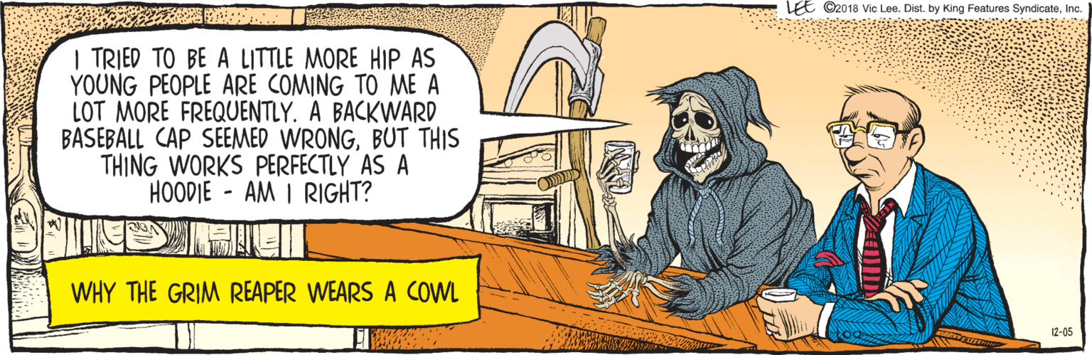 Cartoon OCR: LEE ©2018 Vic Lee. Dist. by King Features SyndicateInc. | TRIED TO BE A LITTLE MORE HIP AS YOUNG PEOPLE ARE COMING TO ME A LOT MORE FREQUENTLY. A BACKWARD BASEBALL CAP SEEMED WRONGBUT THIS THING WORKS PERFECTLY AS A HOODIE - AM I RIGHT? 12-05 WHY THE GRIM REAPER WEARS A COWL LEE ©2018 Vic Lee. Dist. by King Features SyndicateInc. | TRIED TO BE A LITTLE MORE HIP AS YOUNG PEOPLE ARE COMING TO ME A LOT MORE FREQUENTLY. A BACKWARD BASEBALL CAP SEEMED WRONGBUT THIS THING WORKS PERFECTLY AS A HOODIE - AM I RIGHT? 12-05 WHY THE GRIM REAPER WEARS A COWL