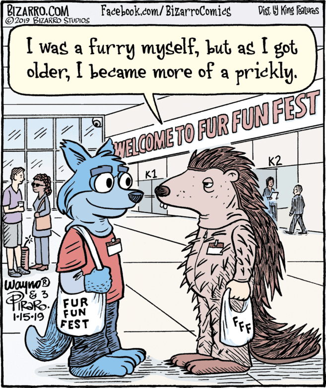 Fiction OCR: BIZARRO.COM © 2019 BIZARRO STUDIOS Facebook.com/ BizarroComics Dist Y King Features I was a furry myselfbut as I got olderI became more of a prickly. WELCOME TO FUR FUN FEST K2 K1 Waynos & 3 TIR?RO. FUR FUN FEST 1-15-19 BIZARRO.COM © 2019 BIZARRO STUDIOS Facebook.com/ BizarroComics Dist Y King Features I was a furry myselfbut as I got olderI became more of a prickly. WELCOME TO FUR FUN FEST K2 K1 Waynos & 3 TIR?RO. FUR FUN FEST 1-15-19