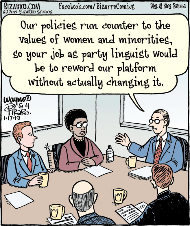 Publication OCR: BIZARRO.COM © 2019 BIZARRO STUDIOS Facebook.com/BizarroComies Dist Y King Features Our policies run counter to the Values of women and minoritiesso your job as party linguist would be to reword our platform without actually changing it. Wayno® 1•17-19 BIZARRO.COM © 2019 BIZARRO STUDIOS Facebook.com/BizarroComies Dist Y King Features Our policies run counter to the Values of women and minoritiesso your job as party linguist would be to reword our platform without actually changing it. Wayno® 1•17-19