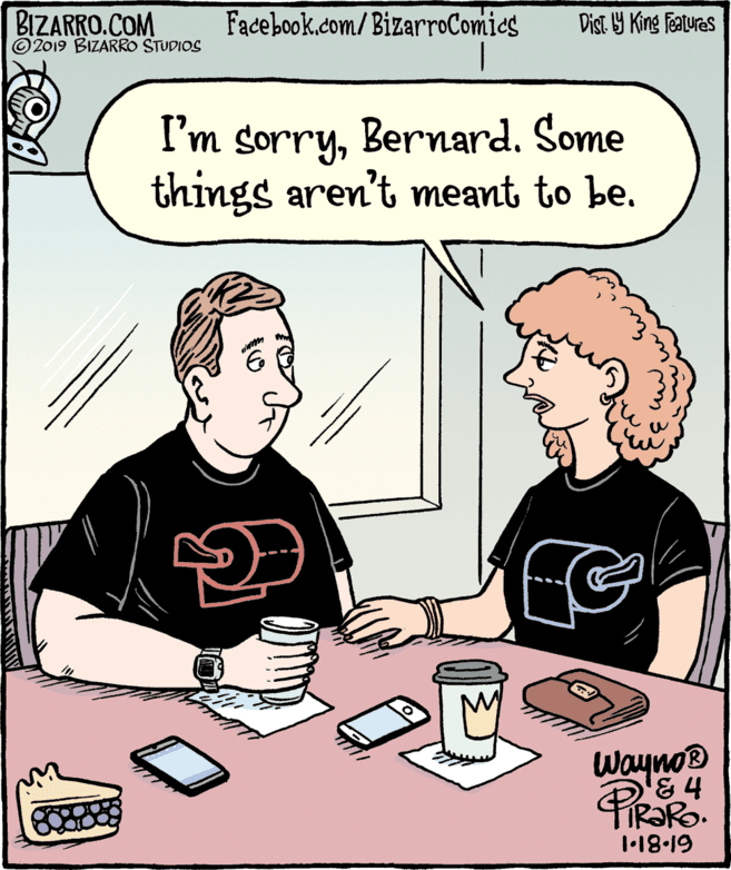 Rectangle OCR: BIZARRO.COM © 2019 BIZARRO STUDIOS Facebook.com/BizarroComies Dist Y King Features I'm sorryBernard. Some things aren't meant to be. Wayno® & 4 TIR?RO. 1-18-19 BIZARRO.COM © 2019 BIZARRO STUDIOS Facebook.com/BizarroComies Dist Y King Features I'm sorryBernard. Some things aren't meant to be. Wayno® & 4 TIR?RO. 1-18-19