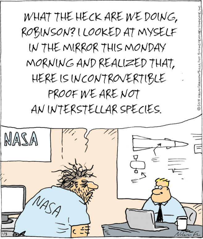 Humour OCR: WHAT THE HECK ARE WE DOINGROBINSON? I LOOKED AT MYSELF IN THE MIRROR THIS MONDAY MORNING AND REALIZED THATHERE IS INCONTROVERTIBLE PROOF WE ARE NOT AN INTERSTELLAR SPECIES. NASA NASA V3 ©2018 NIKLAS ERIKSSON/BULLS'NC WHAT THE HECK ARE WE DOINGROBINSON? I LOOKED AT MYSELF IN THE MIRROR THIS MONDAY MORNING AND REALIZED THATHERE IS INCONTROVERTIBLE PROOF WE ARE NOT AN INTERSTELLAR SPECIES. NASA NASA V3 ©2018 NIKLAS ERIKSSON/BULLSDIST. BY KING FEATURES SYNDICATE