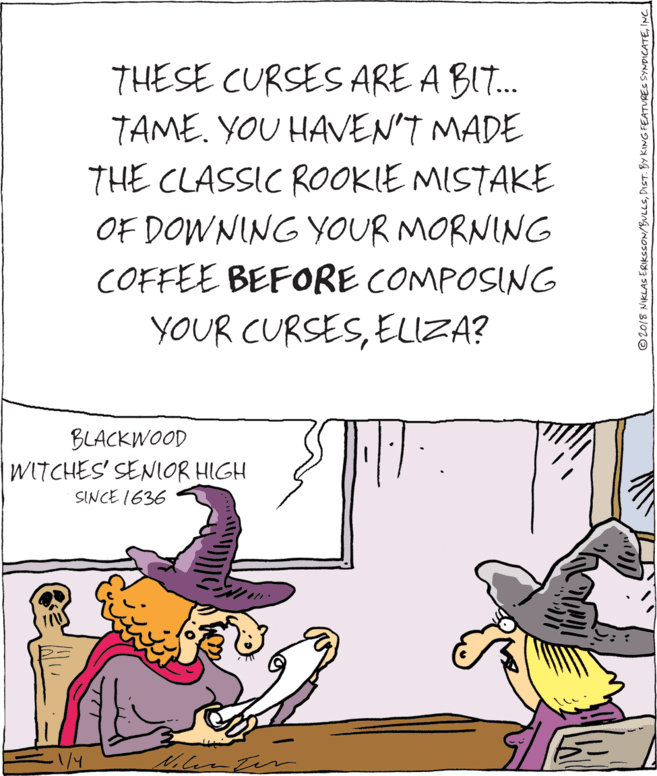 Publication OCR: THESE CURSES ARE A BI. TAME. YOU HAVEN'T MADE THE CLASSIC ROOKIE MISTAKE OF DOWNING YOUR MORNING COFFEE BEFORE COMPOSING YOUR CURSESELIZA? BLACKWOOD WITCHES' SENIOR HIGH SINCE 1636 © 2018 NIKLAS ERIKSSON/BULLSING THESE CURSES ARE A BI. TAME. YOU HAVEN'T MADE THE CLASSIC ROOKIE MISTAKE OF DOWNING YOUR MORNING COFFEE BEFORE COMPOSING YOUR CURSESELIZA? BLACKWOOD WITCHES' SENIOR HIGH SINCE 1636 © 2018 NIKLAS ERIKSSON/BULLSDIST. BY KING FEATURES SYNDICATE