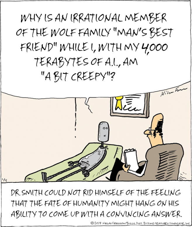 Paper OCR: WHY IS AN IRRATIONAL MEMBER OF THE WOLF FAMILY "MAN'S BEST FRIEND" WHILE l000 TERABYTES OF A.L.AM "A BIT CREEPY"? Nima Fm DR. SMITH COULD NOT RID HIMSELF OF THE FEELING THAT THE FATE OF HUMANITY MIGHT HANG ON HIS ABILITY TO COME UP WITH A CONVINCING ANSWER. © 2018 NIKLAS ERIKSSON/BULLSINC WHY IS AN IRRATIONAL MEMBER OF THE WOLF FAMILY "MAN'S BEST FRIEND" WHILE lWITH MY 4000 TERABYTES OF A.L.AM "A BIT CREEPY"? Nima Fm DR. SMITH COULD NOT RID HIMSELF OF THE FEELING THAT THE FATE OF HUMANITY MIGHT HANG ON HIS ABILITY TO COME UP WITH A CONVINCING ANSWER. © 2018 NIKLAS ERIKSSON/BULLSDIST. BY KING FEATURES SYNDICATE