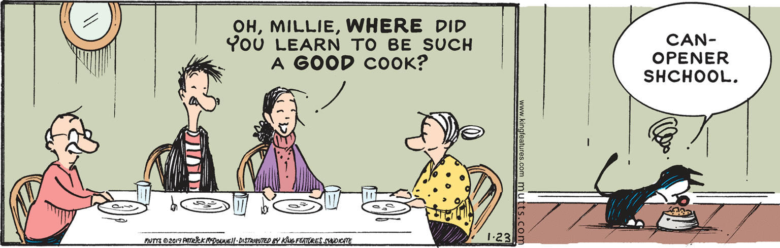 Parallel OCR: OHWHERE DID YoU LEARN TO BE SUCH A GOOD COOK? CAN- OPENER SHCHOOL. MuTm ez019 AeeKMDOEll-DISTRIPUTED EY KS FEATURES suoeTE 1-23 www.kingfeatures.com mutts.com OHWHERE DID YoU LEARN TO BE SUCH A GOOD COOK? CAN- OPENER SHCHOOL. MuTm ez019 AeeKMDOEll-DISTRIPUTED EY KS FEATURES suoeTE 1-23 www.kingfeatures.com mutts.com