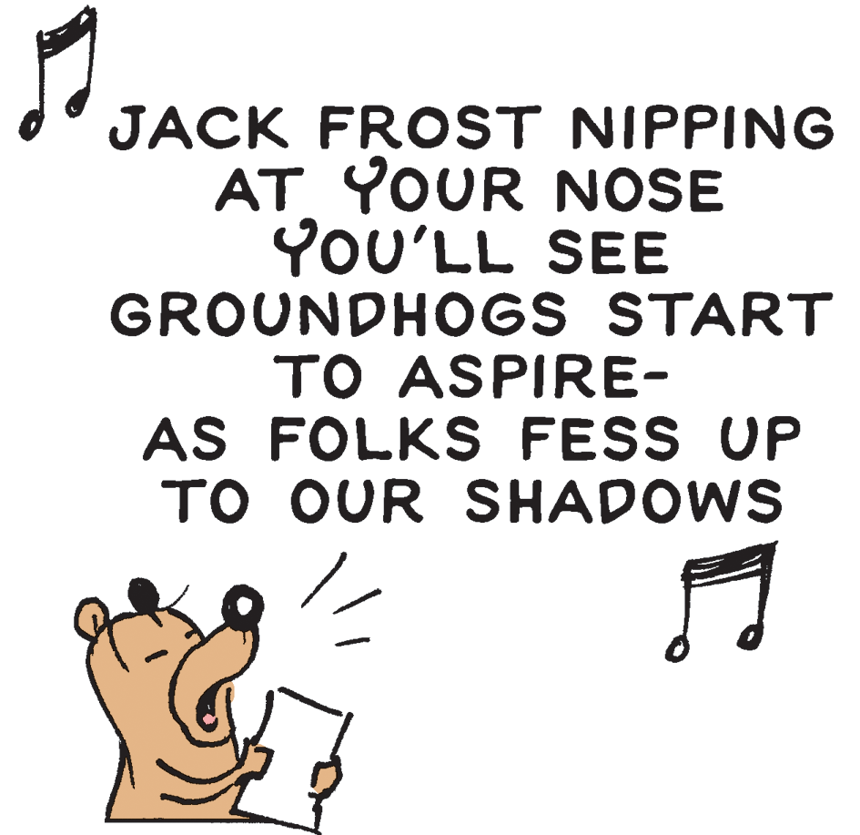 Line art OCR: JACK FROST NIPPING AT YOUR NOSE YOU'LL SEE GROUNDHOGS START TO ASPIRE- AS FOLKS FESS UP TO OUR SHADOWS JACK FROST NIPPING AT YOUR NOSE YOU'LL SEE GROUNDHOGS START TO ASPIRE- AS FOLKS FESS UP TO OUR SHADOWS