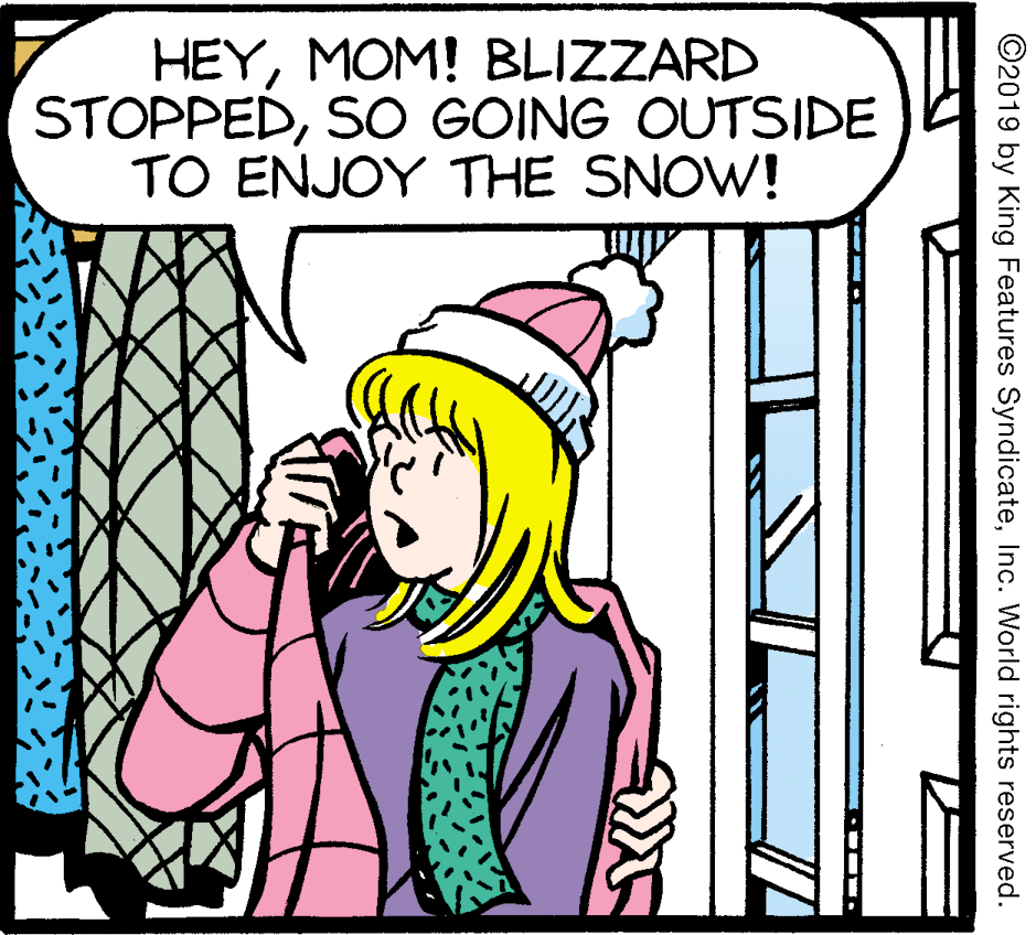 Fictional character OCR: HEYMOM! BLIZZARD STOPPEDSO GOING OUTSIDE TO ENJOY THE SNOW! ©2019 by King Features SyndicateInc. World rights reserved. HEYMOM! BLIZZARD STOPPEDSO GOING OUTSIDE TO ENJOY THE SNOW! ©2019 by King Features SyndicateInc. World rights reserved.