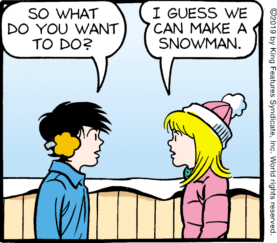 Conversation OCR: SO WHAT DO YOU WANT TO DO? I GUESS WE CAN MAKE A SNOWMAN. ©2019 by King Features SyndicateInc. World rights reserved. SO WHAT DO YOU WANT TO DO? I GUESS WE CAN MAKE A SNOWMAN. ©2019 by King Features SyndicateInc. World rights reserved.
