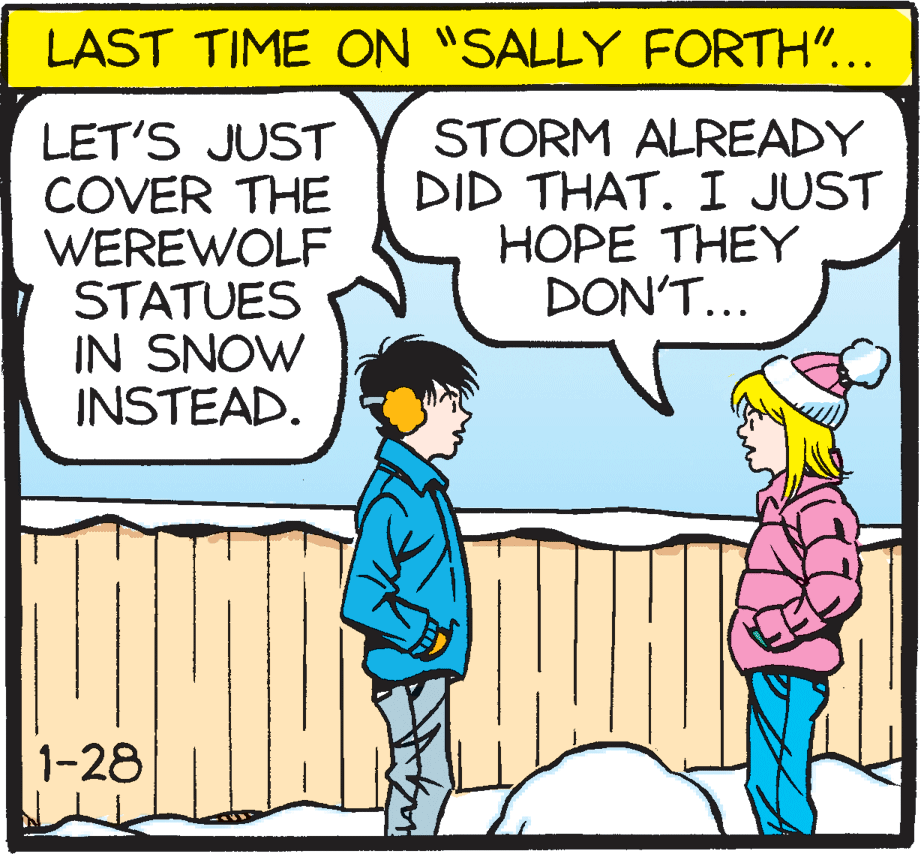 Mammal OCR: LAST TIME ON "SALLY FORTH"... LET'S JUST COVER THE WEREWOLF STATUES IN SNOW INSTEAD. STORM ALREADY DID THAT. I JUST HOPE THEY DON'T... 1-28 LAST TIME ON "SALLY FORTH"... LET'S JUST COVER THE WEREWOLF STATUES IN SNOW INSTEAD. STORM ALREADY DID THAT. I JUST HOPE THEY DON'T... 1-28