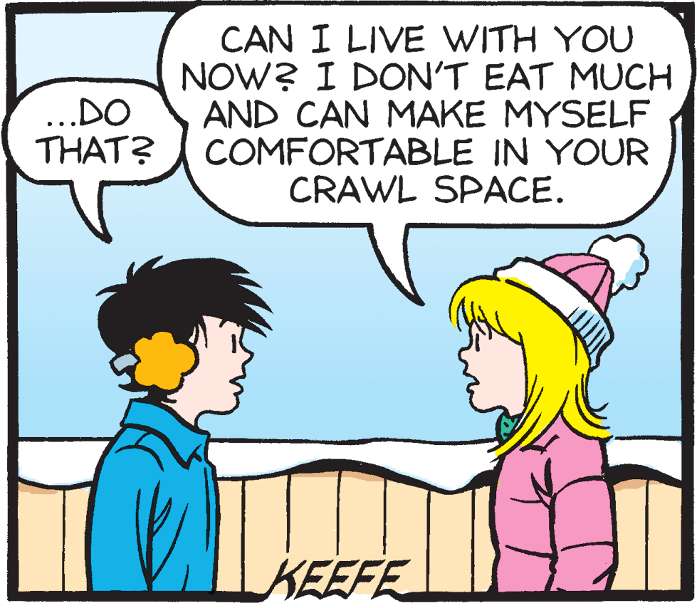 Human OCR: CAN I LIVE WITH YOU NOW? I DON'T EAT MUCH AND CAN MAKE MYSELF COMFORTABLE IN YOUR CRAWL SPACE. ..DO THAT? KEEFE CAN I LIVE WITH YOU NOW? I DON'T EAT MUCH AND CAN MAKE MYSELF COMFORTABLE IN YOUR CRAWL SPACE. ..DO THAT? KEEFE
