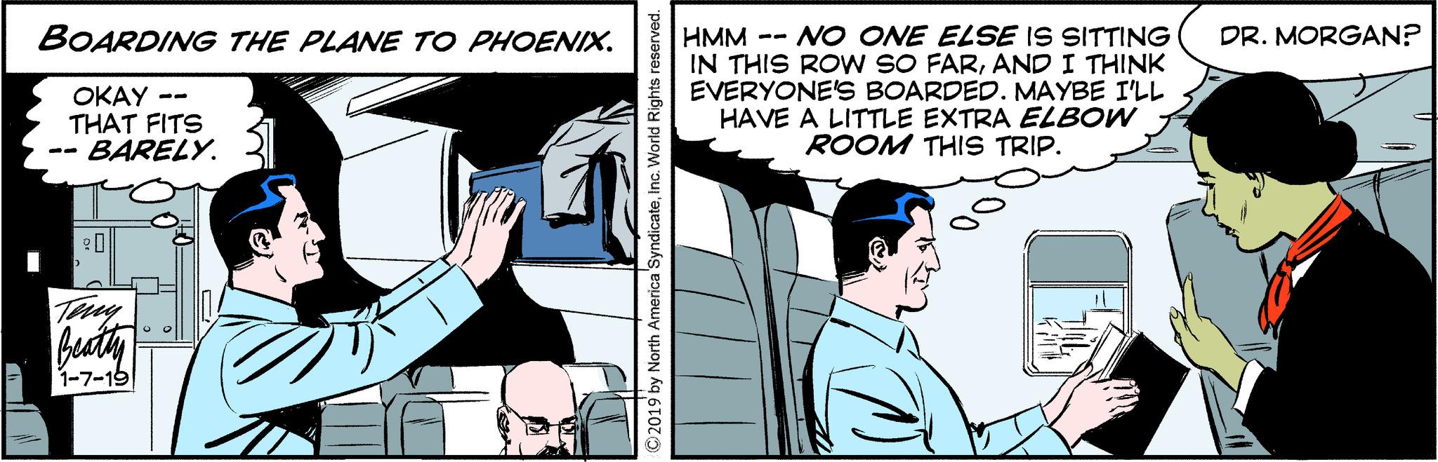 Fiction OCR: BOARDING THE PLANE TO PHOENIX. -- -- OKAY THAT FITS BARELY. Teny Beatly 1-7-19 2019 by North America 'SyndicateInc. World Rights reserved. -- HMM - NO ONE ELSE IS SITTING IN THIS ROW SO FARAND I THINK EVERYONE'S BOARDED. MAYBE I'LL HAVE A LITTLE EXTRA ELBOW ROOM THIS TRIP. DR. MORGAN? TOL BOARDING THE PLANE TO PHOENIX . -- -- OKAY THAT FITS BARELY . Teny Beatly 1-7-19 2019 by North America ' SyndicateInc. World Rights reserved . -- HMM - NO ONE ELSE IS SITTING IN THIS ROW SO FARAND I THINK EVERYONE'S BOARDED . MAYBE I'LL HAVE A LITTLE EXTRA ELBOW ROOM THIS TRIP . DR . MORGAN ? TOL
