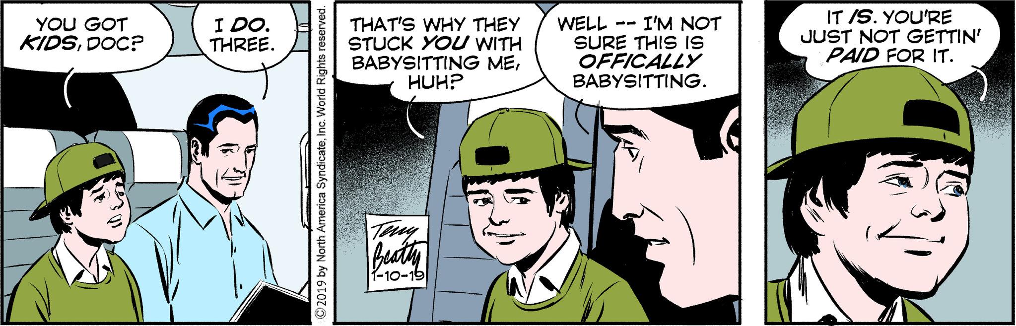 Line OCR: YOU GOT KIDSDOC? I DO. THREE. ©2019 by North America SyndicateInc. World Rights reserved. THAT'S WHY THEY WELL STUCK YOU WITH BABYSITTING MEHUH? Teny Beatty 1-10-19 -- I'M NOT SURE THIS IS OFFICALLY BABYSITTING. IT /S. YOU'RE JUST NOT GETTIN' PAID FOR IT. YOU GOT KIDSDOC ? I DO . THREE . © 2019 by North America SyndicateInc. World Rights reserved . THAT'S WHY THEY WELL STUCK YOU WITH BABYSITTING MEHUH ? Teny Beatty 1-10-19 -- I'M NOT SURE THIS IS OFFICALLY BABYSITTING . IT / S . YOU'RE JUST NOT GETTIN ' PAID FOR IT .