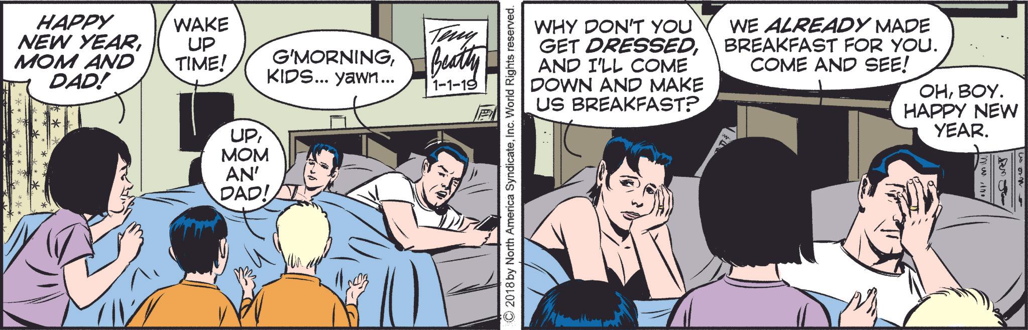 Fictional character OCR: WHY DON'T YOU GET DRESSEDAND I'LL COME DOWN AND MAKE US BREAKFAST? WE ALREADY MADE BREAKFAST FOR YOU. COME AND SEE! OHBOY. HAPPY NEW YEAR. © 2018 by North America SyndicateInc. World Rights reserved. HAPPY NEW YEARMOM AND DAD! WAKE UP Teny TIME! G'MORNINGBeatty KIDS... yawn... 1-1-19 ************ UPMOM AN' DAD! F mwin WHY DON'T YOU GET DRESSEDAND I'LL COME DOWN AND MAKE US BREAKFAST ? WE ALREADY MADE BREAKFAST FOR YOU . COME AND SEE ! OHBOY . HAPPY NEW YEAR . © 2018 by North America SyndicateInc. World Rights reserved . HAPPY NEW YEARMOM AND DAD ! WAKE UP Teny TIME ! G'MORNINGBeatty KIDS ... yawn ... 1-1-19 ************ UPMOM AN ' DAD ! F mwin