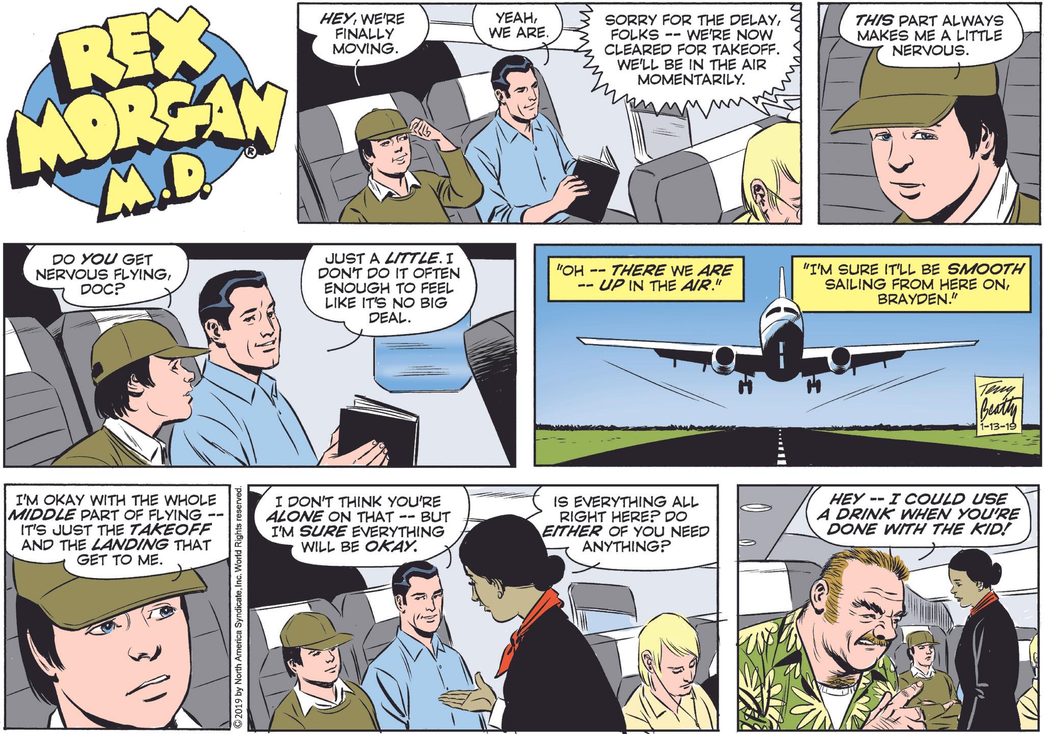 Organism OCR: REX MORGAN M.D. DO YOU GET NERVOUS FLYINGDOC? HEYWE'RE FINALLY MOVING. JUST A LITTLE. I DON'T DO IT OFTEN ENOUGH TO FEEL LIKE IT'S NO BIG DEAL. YEAHWE ARE. "OH -- -- SORRY FOR THE DELAYFOLKS -- WE'RE NOW CLEARED FOR TAKEOFF. WE'LL BE IN THE AIR MOMENTARILY. THERE WE ARE - UP IN THE AIR." THIS PART ALWAYS MAKES ME A LITTLE NERVOUS. "I'M SURE IT'LL BE SMOOTH SAILING FROM HERE ONBRAYDEN." I'M OKAY WITH THE WHOLE MIDDLE PART OF FLYING IT'S JUST THE TAKEOFF AND THE LANDING THAT GET TO ME. 311 2019 by North America SyndicateInc. World Rights reserved. I DON'T THINK YOU'RE ALONE ON THAT - -- BUT I'M SURE EVERYTHING WILL BE OKAY. Teny Beatty 1-13-19 IS EVERYTHING ALL RIGHT HERE? DO EITHER OF YOU NEED ANYTHING? HEY -- I COULD USE A DRINK WHEN YOU'RE DONE WITH THE KID! REX MORGAN M.D. DO YOU GET NERVOUS FLYINGDOC ? HEYWE'RE FINALLY MOVING . JUST A LITTLE . I DON'T DO IT OFTEN ENOUGH TO FEEL LIKE IT'S NO BIG DEAL . YEAHWE ARE . " OH -- -- SORRY FOR THE DELAYFOLKS -- WE'RE NOW CLEARED FOR TAKEOFF . WE'LL BE IN THE AIR MOMENTARILY . THERE WE ARE - UP IN THE AIR . " THIS PART ALWAYS MAKES ME A LITTLE NERVOUS . " I'M SURE IT'LL BE SMOOTH SAILING FROM HERE ONBRAYDEN . " I'M OKAY WITH THE WHOLE MIDDLE PART OF FLYING IT'S JUST THE TAKEOFF AND THE LANDING THAT GET TO ME . 311 2019 by North America SyndicateInc. World Rights reserved . I DON'T THINK YOU'RE ALONE ON THAT - -- BUT I'M SURE EVERYTHING WILL BE OKAY . Teny Beatty 1-13-19 IS EVERYTHING ALL RIGHT HERE ? DO EITHER OF YOU NEED ANYTHING ? HEY -- I COULD USE A DRINK WHEN YOU'RE DONE WITH THE KID !