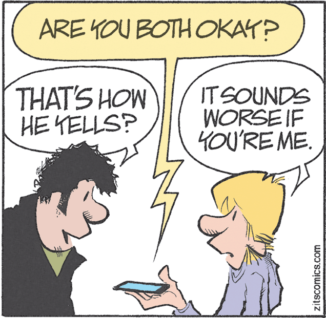 Organism OCR: ARE YOU BOTHOKAY? THAT'S HOW HE YELLS? IT SOUNDS WORSE IF 4OU'RE ME. zitscomics.com ARE YOU BOTHOKAY? THAT'S HOW HE YELLS? IT SOUNDS WORSE IF 4OU'RE ME. zitscomics.com