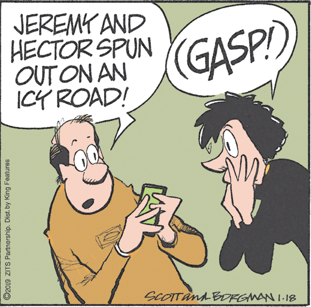 Animation OCR: JEREMY AND HECTOR SPUN OUT ON AN ICÝ ROAD! GASP) SCOTTand BORGMAN I-18 ©2019 ZITS Partnership. Dist. by King Features JEREMY AND HECTOR SPUN OUT ON AN ICÝ ROAD! GASP) SCOTTand BORGMAN I-18 ©2019 ZITS Partnership. Dist. by King Features