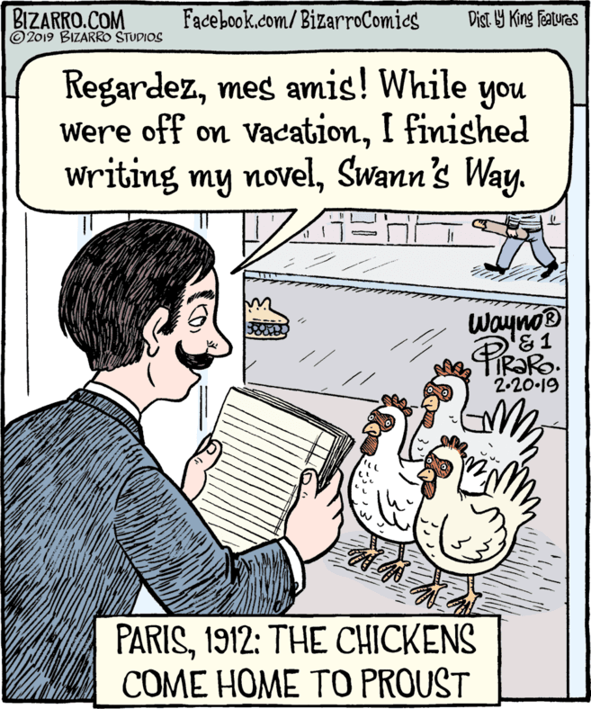 People OCR: BIZARRO.COM © 2019 BIZARRO STUDIOS Facebook.com/BizarroComics Dist. 9 King featuras Regardezmes amis! While you Were off on vacationI finished writing my novelSwann's Way. WaynoB &1 2-20-19 PARIS1912: THE CHICKENS COME HOME TO PROUST BIZARRO.COM © 2019 BIZARRO STUDIOS Facebook.com/BizarroComics Dist. 9 King featuras Regardezmes amis! While you Were off on vacationI finished writing my novelSwann's Way. WaynoB &1 2-20-19 PARIS1912: THE CHICKENS COME HOME TO PROUST