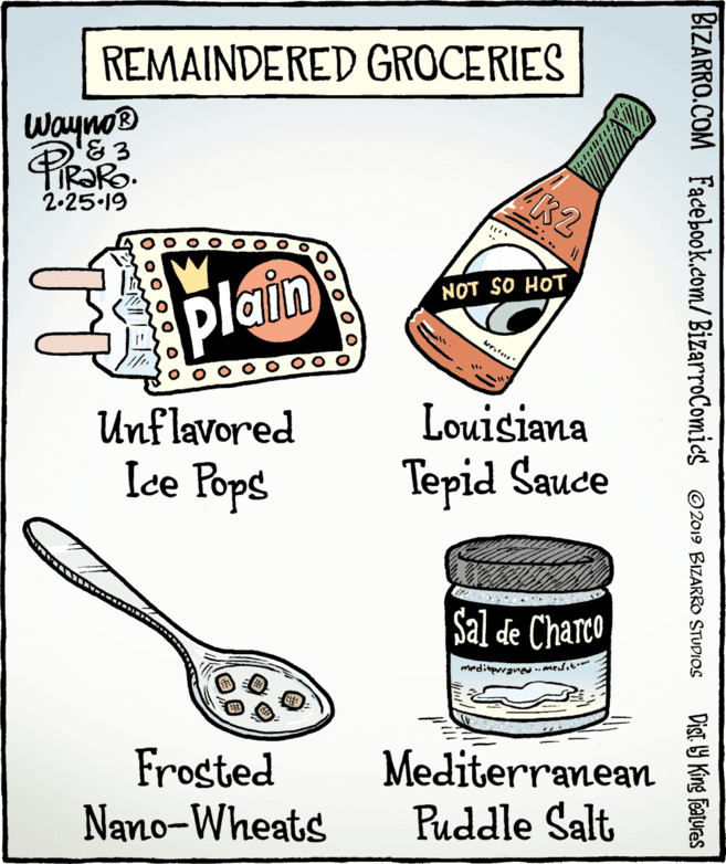 Drawing OCR: REMAINDERED GROCERIES Wayno K2 2-25-19 NOT SO HOT plain Unflavored Louisiana Ice Pops Tepid Sauce Sal de Charco meditvrane..Medit Frosted Nano-Wheats Mediterranean Puddle Salt BIZARRO.COM Facebook.com/BizarroComics O2019 BIZARRO STUDIOS Dist. 9 King features REMAINDERED GROCERIES Wayno K2 2-25-19 NOT SO HOT plain Unflavored Louisiana Ice Pops Tepid Sauce Sal de Charco meditvrane..Medit Frosted Nano-Wheats Mediterranean Puddle Salt BIZARRO.COM Facebook.com/BizarroComics O2019 BIZARRO STUDIOS Dist. 9 King features
