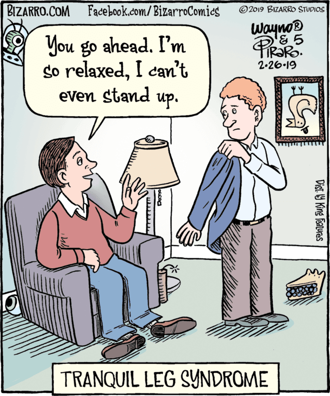 Rectangle OCR: BIZARRO.COM Facebook.com/BizarroComies ©2019 BIZARRO STUDIOS Wayno® You go ahead. I'm so relaxedI cam't even stand up. 2-26.19 TRANQUIL LEG SYNDROME Dist. Y King features BIZARRO.COM Facebook.com/BizarroComies ©2019 BIZARRO STUDIOS Wayno® You go ahead. I'm so relaxedI cam't even stand up. 2-26.19 TRANQUIL LEG SYNDROME Dist. Y King features