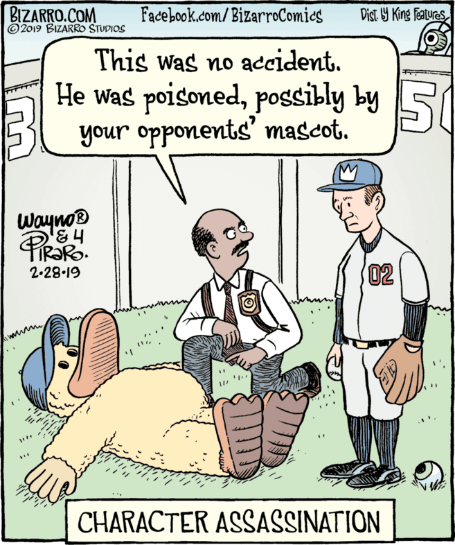 Pleased OCR: BIZARRO.COM © 2019 BIZARRO STUDIOS Facebook.com/BizarroComics Dist Y King Features This was no accident. He was poisonedpossibly by S your opponents' mascot. 50 Wayno® 02 2.28-19 CHARACTER ASSASSINATION BIZARRO.COM © 2019 BIZARRO STUDIOS Facebook.com/BizarroComics Dist Y King Features This was no accident. He was poisonedpossibly by S your opponents' mascot. 50 Wayno® 02 2.28-19 CHARACTER ASSASSINATION