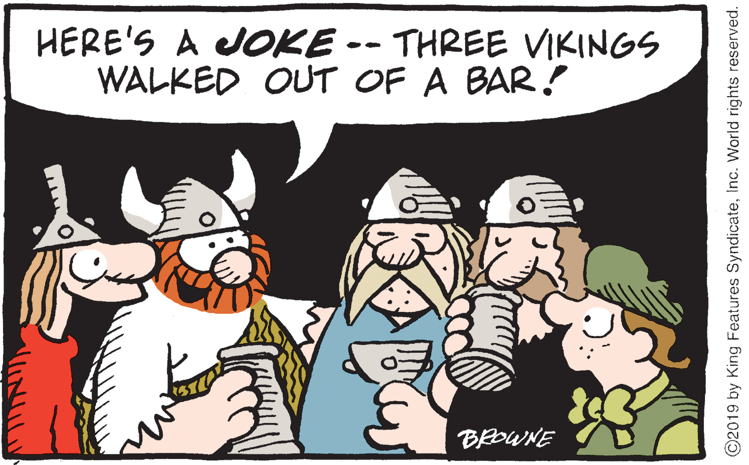 Animated cartoon OCR: HERE'S A OKE -- THREE VIKINGS WALKED OUT OF A BAR! BROWNE ©2019 by King Features SyndicateInc. World rights reserved. HERE'S A OKE -- THREE VIKINGS WALKED OUT OF A BAR! BROWNE ©2019 by King Features SyndicateInc. World rights reserved.