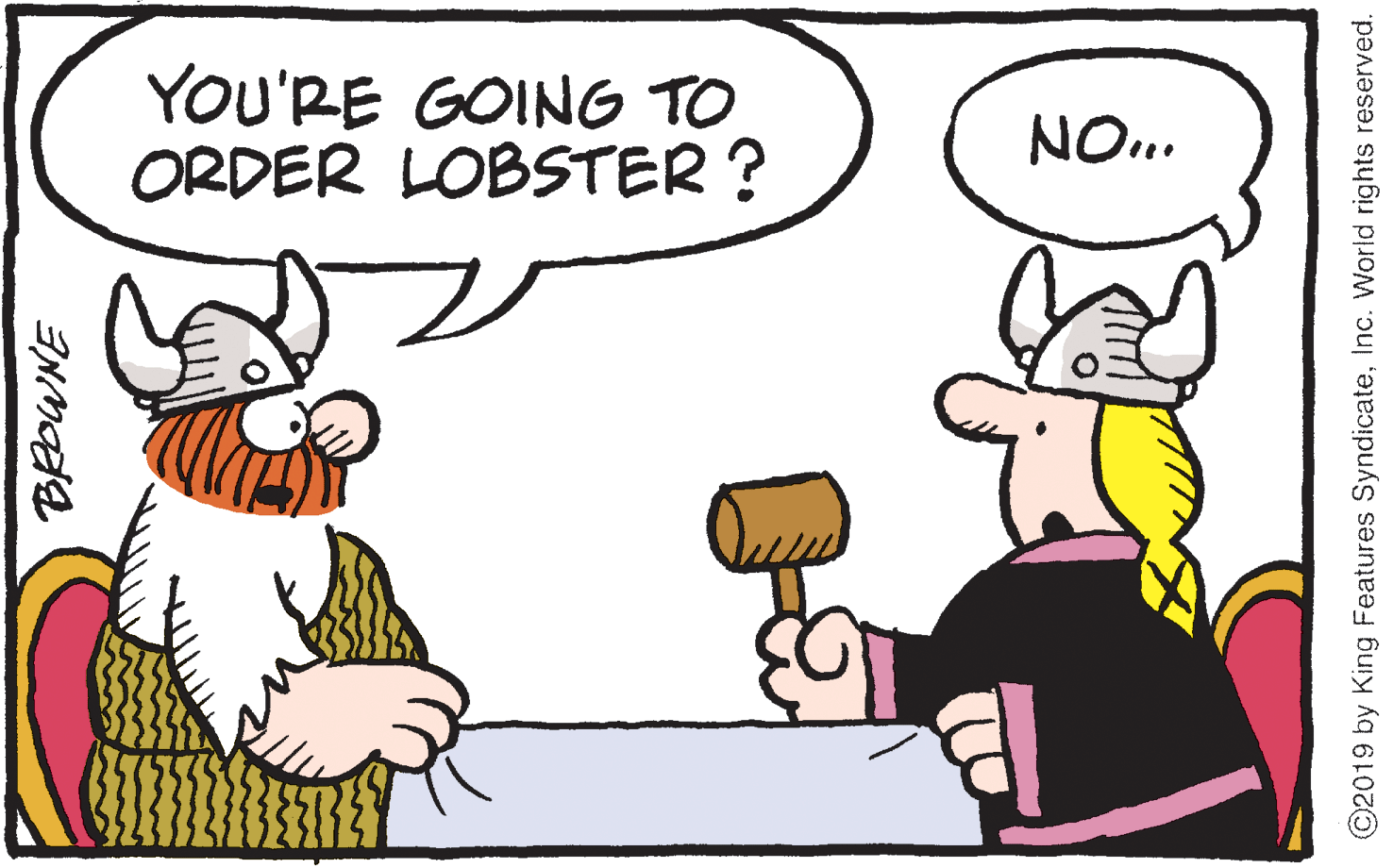 Animated cartoon OCR: YOU'RE GOING TO ORDER LOBSTER ? NO. ©2019 by King Features SyndicateInc. World rights reserved. YOU'RE GOING TO ORDER LOBSTER ? NO. ©2019 by King Features SyndicateInc. World rights reserved.