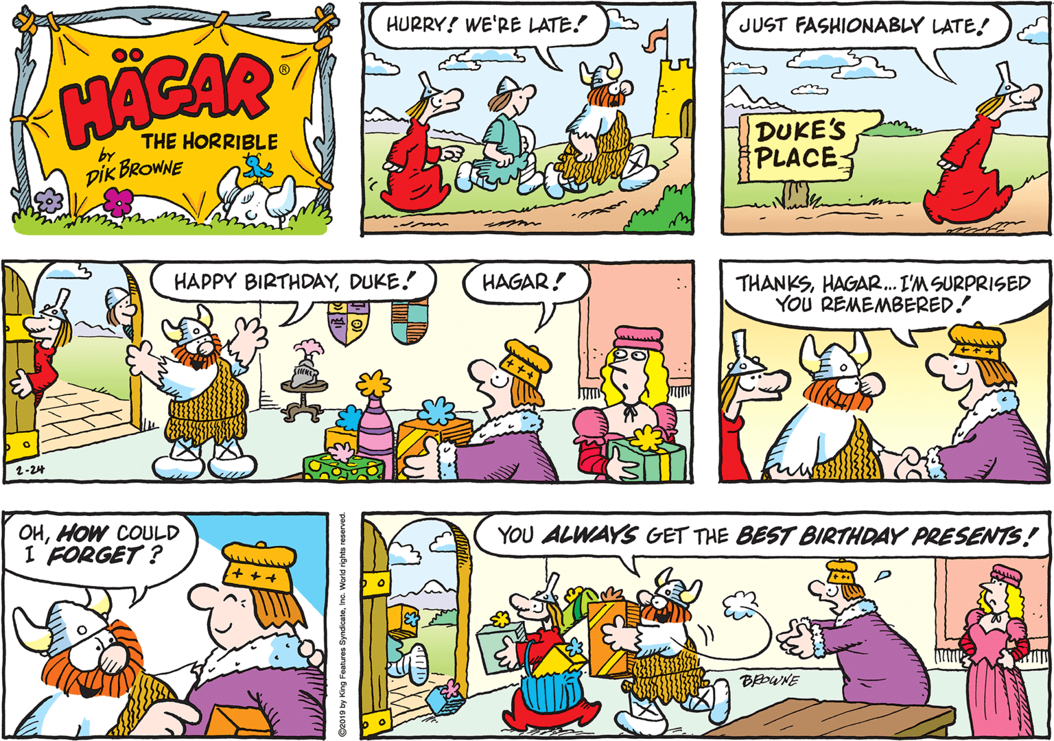 Graphics OCR: HURRY! WE'RE LATE! JUST FASHIONABLY LATE! HACAR THE HORRIBLE DUKE'S PLACE by DIK BROWNE HAPPY BIRTHDAYDUKE! HAGAR! THANKSHAGAR. I'M SURPRISED YOU REMEMBERED. 1-24 OHHOW COULD I FORGET ? YOU ALWAYS GET THE BEST BIRTHDAY PRESENTS! BOWNE HURRY! WE'RE LATE! JUST FASHIONABLY LATE! HACAR THE HORRIBLE DUKE'S PLACE by DIK BROWNE HAPPY BIRTHDAYDUKE! HAGAR! THANKSHAGAR. I'M SURPRISED YOU REMEMBERED. 1-24 OHHOW COULD I FORGET ? YOU ALWAYS GET THE BEST BIRTHDAY PRESENTS! BOWNE
