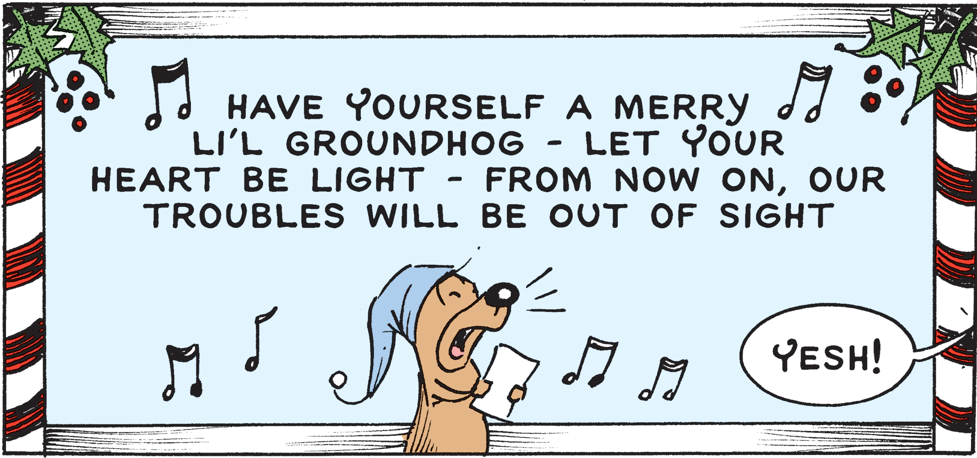 Ear OCR: HAVE YOURSELF A MERRY dJ °LI'L GROUNDHOG LET YOUR HEART BE LIGHT FROM NOW ONOUR TROUBLES WILL BE OUT OF SIGHT YESH! HAVE YOURSELF A MERRY dJ °LI'L GROUNDHOG LET YOUR HEART BE LIGHT FROM NOW ONOUR TROUBLES WILL BE OUT OF SIGHT YESH!