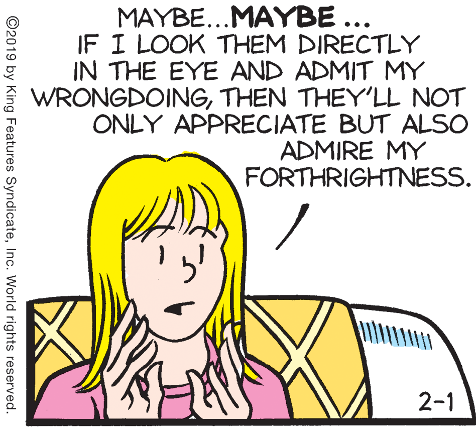White OCR: MAYBE...MAYBE ... IF I LOOK THEM DIRECTLY IN THE EYE AND ADMIT MY WRONGDOINGTHEN THEY'LL NOT ONLY APPRECIATE BUT ALSO ADMIRE MY FORTHRIGHTNESS. 2-1 ©2019 by King Features SyndicateInc. World rights reserved. MAYBE...MAYBE ... IF I LOOK THEM DIRECTLY IN THE EYE AND ADMIT MY WRONGDOINGTHEN THEY'LL NOT ONLY APPRECIATE BUT ALSO ADMIRE MY FORTHRIGHTNESS. 2-1 ©2019 by King Features SyndicateInc. World rights reserved.