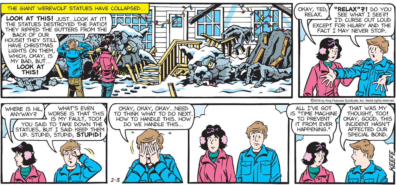 Magenta OCR: SALLY FORTH.. OKAYTEDY "RELAX"?! DO YOu SEE WHAT I SEE?! I'D CURSE OUT LOUD EXCEPT FOR HILARY AND THE FACT I MAY NEVER STOP. THE GIANT WEREWOLF STATUES HAVE COLLAPSED. by Francesco Marciuliano RELAX. LOOK AT THIS! JUST. LOOK AT ITI NBRA THE STATUES DESTROYED THE PATIO! L UO THEY RIPPED THE GUTTERS FROM THE BACK OF OUR HOUSE! MAVE C EMA LIGHTS ON THEMIS MY BÁDBUT LOOK AT THIS! AUGH! AUGH! AUUUUUUUGH!!! TED. TEDZ Cz019 by King Fanres Syndicateinc. Wo VEN IS MY FAULTTO! YOU SAID TO TAKE DOWN THE STATUESBUT I SAID KEEP THEM UP. STUPIDSTUPID! WHERE IS HILANYWAY? OKAYOKAY.NEED TO THINK WHÁT TO DO NEXT. HOW TO HANDLE THIS. HOW DO WE HANDLE THIS... - I'VE GOT IS TIME MACHINE TO PREVENT THAT WAS MY THOUGHTTOO! OKAYTHIS INCIDENT HÁSN'T AFFECTED OUR SPECIAL BOND. WHAT'S WORSE IS THAT THIS IT FROM EVER HAPPENING. 2-3 SALLY FORTH.. OKAYTEDY "RELAX"?! DO YOu SEE WHAT I SEE?! I'D CURSE OUT LOUD EXCEPT FOR HILARY AND THE FACT I MAY NEVER STOP. THE GIANT WEREWOLF STATUES HAVE COLLAPSED. by Francesco Marciuliano RELAX. LOOK AT THIS! JUST. LOOK AT ITI NBRA THE STATUES DESTROYED THE PATIO! L UO THEY RIPPED THE GUTTERS FROM THE BACK OF OUR HOUSE! MAVE C EMA LIGHTS ON THEMIS MY BÁDBUT LOOK AT THIS! AUGH! AUGH! AUUUUUUUGH!!! TED. TEDZ Cz019 by King Fanres Syndicateinc. Wo VEN IS MY FAULTTO! YOU SAID TO TAKE DOWN THE STATUESBUT I SAID KEEP THEM UP. STUPIDSTUPID! WHERE IS HILANYWAY? OKAYOKAY.NEED TO THINK WHÁT TO DO NEXT. HOW TO HANDLE THIS. HOW DO WE HANDLE THIS... - I'VE GOT IS TIME MACHINE TO PREVENT THAT WAS MY THOUGHTTOO! OKAYTHIS INCIDENT HÁSN'T AFFECTED OUR SPECIAL BOND. WHAT'S WORSE IS THAT THIS IT FROM EVER HAPPENING. 2-3